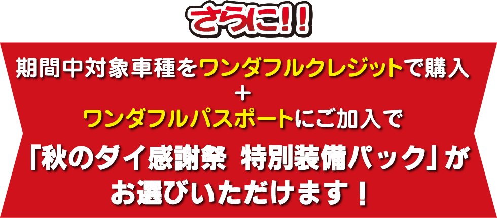 さらに、期間中対象車種をワンダフルクレジットで購入＋ワンダフルパスポートにご加入で「秋のダイ感謝祭特別装備パックがお選びいただけます！